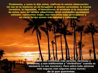 Finalmente, y como lo dije antes, reafirmo la misma observación:
tal vez en la madurez ya no tengamos la misma curiosidad, la misma
  inventiva, la fogosidad, el entusiasmo, el arrebato ni la tenacidad
  de antes, pero en cambio adquirimos otras cualidades igualmente
    valiosas: razonamos mejor, nos tornamos más conocedores y
           en cierta forma somos más astutos y exigentes.




                   También nos volvemos más serenos, cavilosos y
                prudentes, y aun indiferentes y “olvidadizos” cuando es
                 necesario (o nos conviene). Pero sobre todo estamos
                       más seguros (tan seguros como nunca)
                                de lo que queremos.
 
