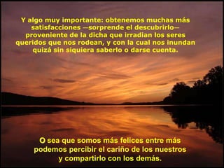 Y algo muy importante: obtenemos muchas más
    satisfacciones —sorprende el descubrirlo—
  proveniente de la dicha que irradian los seres
queridos que nos rodean, y con la cual nos inundan
    quizá sin siquiera saberlo o darse cuenta.




      O sea que somos más felices entre más
     podemos percibir el cariño de los nuestros
           y compartirlo con los demás.
 