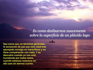Es como deslizarnos suavemente
                       sobre la superficie de un plácido lago

Sea como sea, en términos generales,
la sensación de paz que esta edad trae
aparejada consigo es maravillosa y no
tiene comparación con nada. Y se
descubre cuando ya nos está
inundando por todos lados,
cuando estamos inmersos en
ella casi sin darnos cuenta.
 