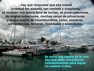 ...hay que reconocer que esa misma
      juventud tan alabada, tan cantada y suspirada,
es también una época llena de luchas, de preocupaciones,
  de negros nubarrones, muchas veces de privaciones
   y nunca exenta de incertidumbres, celos, zozobras,
     competencias, temores, rivalidades y ansiedades.




                           Es como una regata en la cual
                           hay que estar compitiendo
                           constantemente para lograr
                           un ansiado trofeo.
 