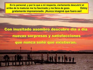 En lo personal, y por lo que a mi respecta, ciertamente descubrir el
arribo de la madurez me ha fascinado y me llena de gozo.           Estoy
    gratamente impresionado. ¡Nunca imaginé que fuera así!




Con inusitado asombro descubro día a día
     nuevas sorpresas y satisfacciones
       que nunca soñé que existieran.
 