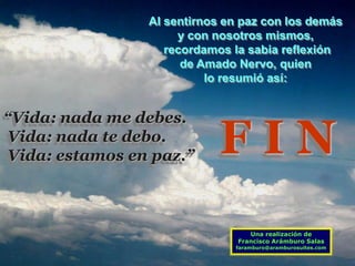 Al sentirnos en paz con los demás
                     y con nosotros mismos,
                   recordamos la sabia reflexión
                      de Amado Nervo, quien
                          lo resumió así:


“Vida: nada me debes.
Vida: nada te debo.
Vida: estamos en paz.”      FIN
                                  Una realización de
                               Francisco Arámburo Salas
                              faramburo@aramburosuites.com
 