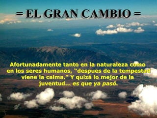 = EL GRAN CAMBIO =



 Afortunadamente tanto en la naturaleza como
en los seres humanos, “despues de la tempestad
     viene la calma.” Y quizá lo mejor de la
           juventud... es que ya pasó.
 