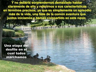 Y no debería sorprendernos demasiado hablar
   claramente de ella y referirnos a sus características
en términos precisos, ya que es simplemente un episodio
    más de la vida, una fase de la común aventura que
  juntos iniciamos y hemos compartido en este navío.




Una etapa del
 desfile en el
  cual todos
 marchamos
 