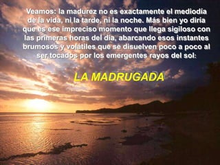 Veamos: la madurez no es exactamente el mediodía
 de la vida, ni la tarde, ni la noche. Más bien yo diría
que es ese impreciso momento que llega sigiloso con
las primeras horas del día, abarcando esos instantes
brumosos y volátiles que se disuelven poco a poco al
    ser tocados por los emergentes rayos del sol:


               LA MADRUGADA
 