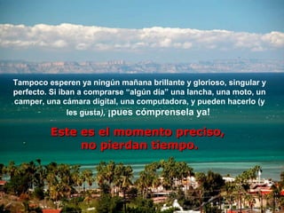 Tampoco esperen ya ningún mañana brillante y glorioso, singular y
perfecto. Si iban a comprarse “algún día” una lancha, una moto, un
camper, una cámara digital, una computadora, y pueden hacerlo (y
               les gusta), ¡pues cómprensela ya!

         Este es el momento preciso,
              no pierdan tiempo.
 