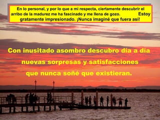 En lo personal, y por lo que a mi respecta, ciertamente descubrir el
     En lo personal, y por lo que a mi respecta, ciertamente descubrir el
arribo de la madurez me ha fascinado y me llena de gozo.
 arribo de la madurez me ha fascinado y me llena de gozo.           Estoy
                                                                     Estoy
    gratamente impresionado. ¡Nunca imaginé que fuera así!
    gratamente impresionado. ¡Nunca imaginé que fuera así!




Con inusitado asombro descubro día a día
      nuevas sorpresas y satisfacciones
        que nunca soñé que existieran.
 