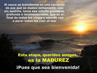 El cauce se transforma en una corriente
 de paz que se mueve lentamente, casi
sin sentirlo, hacia esa infinita grandeza,
  profunda e incomensurable, que es el
  final de todos los viajes y adonde van
      a parar todos los ríos: el mar




         Esta etapa, queridos amigos,
                es la MADUREZ
        ¡Pues que sea bienvenida!
 