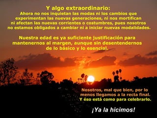 Y algo extraordinario:
      Ahora no nos inquietan las modas ni los cambios que
   experimentan las nuevas generaciones, ni nos mortifican
 ni afectan las nuevas corrientes o costumbres, pues nosotros
no estamos obligados a cambiar ni a iniciar nuevas modalidades.

    Nuestra edad es ya suficiente justificación para
  mantenernos al margen, aunque sin desentendernos
              de lo básico y lo esencial.




                                Nosotros, mal que bien, por lo
                               menos llegamos a la recta final.
                               Y éso está como para celebrarlo.

                                     ¡Ya la hicimos!
 
