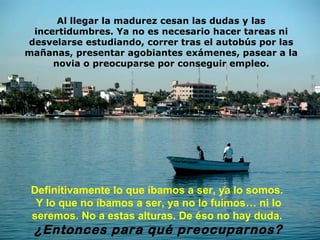 Al llegar la madurez cesan las dudas y las
 incertidumbres. Ya no es necesario hacer tareas ni
desvelarse estudiando, correr tras el autobús por las
mañanas, presentar agobiantes exámenes, pasear a la
     novia o preocuparse por conseguir empleo.




 Definitivamente lo que íbamos a ser, ya lo somos.
  Y lo que no íbamos a ser, ya no lo fuimos… ni lo
 seremos. No a estas alturas. De éso no hay duda.
 ¿Entonces para qué preocuparnos?
 