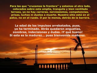 Para los que “cruzamos la frontera” y estamos al otro lado,
colocados sobre esta amplia, tranquila y bien ventilada
terraza, ya no hay carreras, nerviosismos, competencias,
prisas, luchas ni duelos a muerte. Nuestro sitio está en el
palco, no en el ruedo. O por lo menos, detrás de la barrera.

La edad de los impulsos arrebatados, pues,
ya ha terminado. Atrás quedaron angustias,
zozobras, indecisiones y dudas. ¡Y qué bueno!
Si esta es la madurez... pues bienvenida madurez.

 