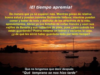¡El tiempo apremia!
De manera que ya no esperen más. Mientras gocen de relativa
buena salud y puedan moverse fácilmente todavía; mientras puedan
comer y beber de todo y disfrutar de los atractivos de la vida,
aprevéchenlos. Abran ya sus botellas de coñac francés y usen sus
vajillas de Bavaria y sus cubiertos de plata, pues ¿para cuándo los
están guardando? Podría meterse un ladrón y vaciarles la casa,
¿y de qué les sirvió haber guardado todo por tanto tiempo?

Que no tengamos que decir después

“Qué temprano se nos hizo tarde”

 