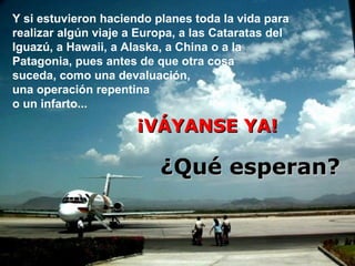 Y si estuvieron haciendo planes toda la vida para
realizar algún viaje a Europa, a las Cataratas del
Iguazú, a Hawaii, a Alaska, a China o a la
Patagonia, pues antes de que otra cosa
suceda, como una devaluación,
una operación repentina
o un infarto...

¡VÁYANSE YA!

¿Qué esperan?

 