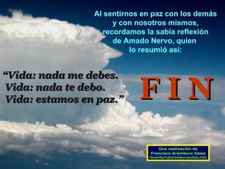 Al sentirnos en paz con los demás
y con nosotros mismos,
recordamos la sabia reflexión
de Amado Nervo, quien
lo resumió así:

“Vida: nada me debes.
Vida: nada te debo.
Vida: estamos en paz.”

FIN
Una realización de
Francisco Arámburo Salas

faramburo@aramburosuites.com

 