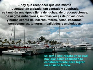 ...hay que reconocer que esa misma
juventud tan alabada, tan cantada y suspirada,
es también una época llena de luchas, de preocupaciones,
de negros nubarrones, muchas veces de privaciones
y nunca exenta de incertidumbres, celos, zozobras,
competencias, temores, rivalidades y ansiedades.

Es como una regata en la cual
hay que estar compitiendo
constantemente para lograr
un ansiado trofeo.

 