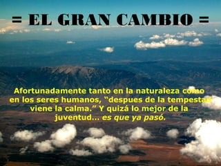 = EL GRAN CAMBIO =

Afortunadamente tanto en la naturaleza como
en los seres humanos, “despues de la tempestad
viene la calma.” Y quizá lo mejor de la
juventud... es que ya pasó.

 