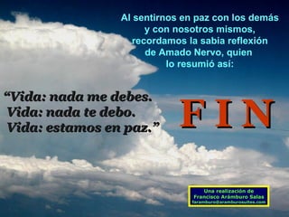 Al sentirnos en paz con los demás y con nosotros mismos, recordamos la sabia reflexión  de Amado Nervo, quien  lo resumió así: “ Vida: nada me debes. Vida: nada te debo. Vida: estamos en paz.” Una realización de Francisco Arámburo Salas [email_address] F I N 
