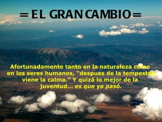 = EL GRAN CAMBIO = Afortunadamente tanto en la naturaleza como  en los seres humanos, “despues de la tempestad viene la calma.” Y quizá lo mejor de la  juventud...   es que ya pasó. 