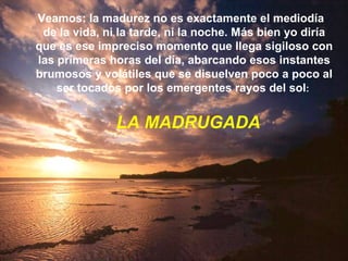 Veamos : l a madurez no es exactamente el mediodía  de la vida, ni la tarde, ni la noche. Más bien yo diría que es ese impreciso momento que llega sigiloso con las primeras horas del día, abarcando esos instantes brumosos y volátiles que se disuelven poco a poco al ser tocados por los emergentes rayos del sol :  LA MADRUGADA 