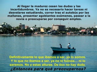 Al llegar la madurez cesan las dudas y las incertidumbres. Ya no es necesario hacer tareas ni desvelarse estudiando, correr tras el autobús por las mañanas, presentar agobiantes exámenes, pasear a la novia o preocuparse por conseguir empleo. Definitivamente lo que íbamos a ser, ya lo somos.  Y lo que no íbamos a ser, ya no lo fuimos … n i lo seremos.  No  a estas alturas. De éso no hay duda.   ¿Entonces para qué preocuparnos? 