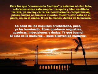 Para los que “cruzamos la frontera” y estamos al otro lado,
  colocados sobre esta amplia, tranquila y bien ventilada
 terraza, ya no hay carreras, nerviosismos, competencias,
 prisas, luchas ni duelos a muerte. Nuestro sitio está en el
palco, no en el ruedo. O por lo menos, detrás de la barrera.


    La edad de los impulsos arrebatados, pues,
    ya ha terminado. Atrás quedaron angustias,
  zozobras, indecisiones y dudas. ¡Y qué bueno!
Si esta es la madurez... pues bienvenida madurez.
 