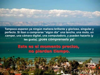 Tampoco esperen ya ningún mañana brillante y glorioso, singular y
perfecto. Si iban a comprarse “algún día” una lancha, una moto, un
camper, una cámara digital, una computadora, y pueden hacerlo (y
                les gusta), ¡pues cómprensela ya!

         Este es el momento preciso,
              no pierdan tiempo.
 