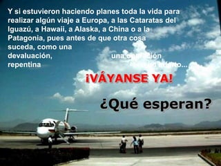 Y si estuvieron haciendo planes toda la vida para
realizar algún viaje a Europa, a las Cataratas del
Iguazú, a Hawaii, a Alaska, a China o a la
Patagonia, pues antes de que otra cosa
suceda, como una
devaluación,                   una operación
repentina                               o un infarto...

                       ¡VÁYANSE YA!

                            ¿Qué esperan?
 