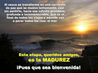 El cauce se transforma en una corriente
 de paz que se mueve lentamente, casi
sin sentirlo, hacia esa infinita grandeza,
  profunda e incomensurable, que es el
  final de todos los viajes y adonde van
      a parar todos los ríos: el mar




         Esta etapa, queridos amigos,
                es la MADUREZ
        ¡Pues que sea bienvenida!
 