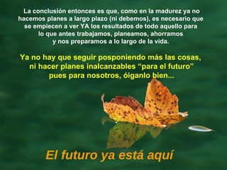 Ya no hay que seguir posponiendo más las cosas,  ni hacer planes inalcanzables “para el futuro” pues para nosotros, óiganlo bien... El futuro ya está aquí La conclusión entonces es que, como en la madurez ya no hacemos planes a largo plazo (ni debemos), es necesario que  se empiecen a ver YA   los resultados de todo aquello para  lo que antes trabajamos, planeamos, ahorramos  y nos preparamos a lo largo de la vida.  