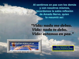 Al sentirnos en paz con los demás y con nosotros mismos, recordamos la sabia reflexión  de Amado Nervo, quien  lo resumió así: “ Vida: nada me debes. Vida: nada te debo. Vida: estamos en paz.” Una realización de Francisco Arámburo Salas [email_address] 