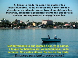 Al llegar la madurez cesan las dudas y las incertidumbres. Ya no es necesario hacer tareas ni desvelarse estudiando, correr tras el autobús por las mañanas, presentar agobiantes exámenes, pasear a la novia o preocuparse por conseguir empleo. Definitivamente lo que íbamos a ser, ya lo somos.  Y lo que no íbamos a ser, ya no lo fuimos … n i lo seremos.  No  a estas alturas. De éso no hay duda.   ¿Entonces para qué preocuparnos? 