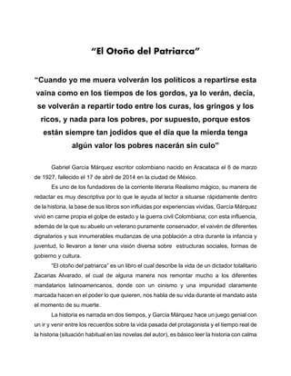 “El Otoño del Patriarca”
“Cuando yo me muera volverán los políticos a repartirse esta
vaina como en los tiempos de los gordos, ya lo verán, decía,
se volverán a repartir todo entre los curas, los gringos y los
ricos, y nada para los pobres, por supuesto, porque estos
están siempre tan jodidos que el día que la mierda tenga
algún valor los pobres nacerán sin culo”
Gabriel García Márquez escritor colombiano nacido en Aracataca el 6 de marzo
de 1927, fallecido el 17 de abril de 2014 en la ciudad de México.
Es uno de los fundadores de la corriente literaria Realismo mágico, su manera de
redactar es muy descriptiva por lo que le ayuda al lector a situarse rápidamente dentro
de la historia, la base de sus libros son influidas por experiencias vividas, García Márquez
vivió en carne propia el golpe de estado y la guerra civil Colombiana; con esta influencia,
además de la que su abuelo un veterano puramente conservador, el vaivén de diferentes
dignatarios y sus innumerables mudanzas de una población a otra durante la infancia y
juventud, lo llevaron a tener una visión diversa sobre estructuras sociales, formas de
gobierno y cultura.
“El otoño del patriarca” es un libro el cual describe la vida de un dictador totalitario
Zacarias Alvarado, el cual de alguna manera nos remontar mucho a los diferentes
mandatarios latinoamericanos, donde con un cinismo y una impunidad claramente
marcada hacen en el poder lo que quieren, nos habla de su vida durante el mandato asta
el momento de su muerte.
La historia es narrada en dos tiempos, y García Márquez hace un juego genial con
un ir y venir entre los recuerdos sobre la vida pasada del protagonista y el tiempo real de
la historia (situación habitual en las novelas del autor), es básico leer la historia con calma
 