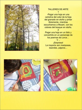 TALLERES DE ARTE
1
-Pegar una hoja en una
cartulina del color de la hoja
del granado en otoño y pintar
libremente, mientras
escuchamos a Mozart, con los
colores del bosque en otoño.
2
Pegar una hoja en un folio y
convertirla en un personaje de
los poemas de Lorca…
Y ..
¡Sorpresa!
La mayoría son mariposas,
duendes, pájaros…
 