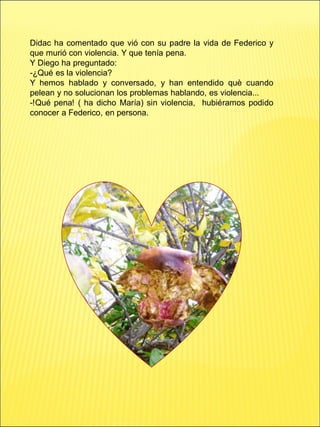 Didac ha comentado que vió con su padre la vida de Federico y
que murió con violencia. Y que tenía pena.
Y Diego ha preguntado:
-¿Qué es la violencia?
Y hemos hablado y conversado, y han entendido què cuando
pelean y no solucionan los problemas hablando, es violencia...
-!Qué pena! ( ha dicho María) sin violencia, hubiéramos podido
conocer a Federico, en persona.
 