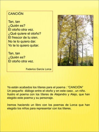 CANCIÓN
Tan, tan
¿Quién es?
El otoño otra vez.
¿Qué quiere el otoño?
El frescor de tu sien.
No te lo quiero dar.
Yo te lo quiero quitar.
Tan, tan
¿Quién es?
El otoño otra vez.
Federico García Lorca
Ya están acabados los títeres para el poema : “CANCIÓN”
Un pequeño diálogo entre el otoño y en este caso , un niño.
Ilustro el poema con los títeres de Alejandro y Alejo, que han
elegido este poema y su personaje.
Iremos haciendo un libro con los poemas de Lorca que han
elegido los niños para representar con los títeres.
 