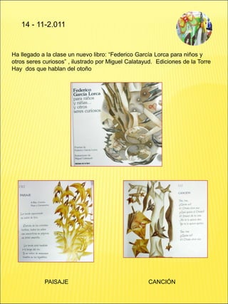 14 - 11-2.011
Ha llegado a la clase un nuevo libro: “Federico García Lorca para niños y
otros seres curiosos” , ilustrado por Miguel Calatayud. Ediciones de la Torre
Hay dos que hablan del otoño
PAISAJE CANCIÓN
 