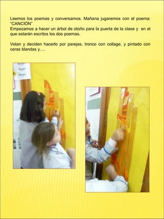 Leemos los poemas y conversamos. Mañana jugaremos con el poema:
“CANCIÓN”
Empezamos a hacer un árbol de otoño para la puerta de la clase y en el
que estarán escritos los dos poemas.
Votan y deciden hacerlo por parejas, tronco con collage, y pintado con
ceras blandas y….
 
