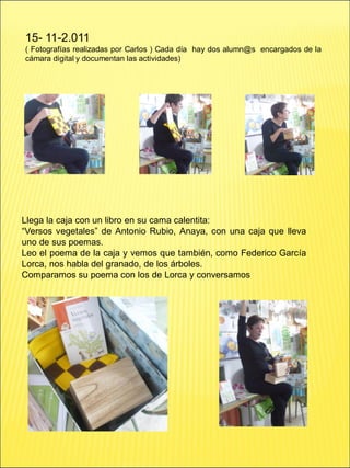 15- 11-2.011
( Fotografías realizadas por Carlos ) Cada día hay dos alumn@s encargados de la
cámara digital y documentan las actividades)
Llega la caja con un libro en su cama calentita:
“Versos vegetales” de Antonio Rubio, Anaya, con una caja que lleva
uno de sus poemas.
Leo el poema de la caja y vemos que también, como Federico García
Lorca, nos habla del granado, de los árboles.
Comparamos su poema con los de Lorca y conversamos
 