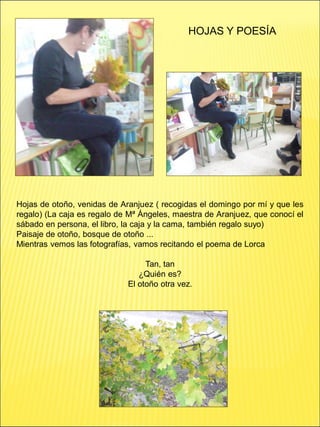 HOJAS Y POESÍA
Hojas de otoño, venidas de Aranjuez ( recogidas el domingo por mí y que les
regalo) (La caja es regalo de Mª Ángeles, maestra de Aranjuez, que conocí el
sábado en persona, el libro, la caja y la cama, también regalo suyo)
Paisaje de otoño, bosque de otoño ...
Mientras vemos las fotografías, vamos recitando el poema de Lorca
Tan, tan
¿Quién es?
El otoño otra vez.
 