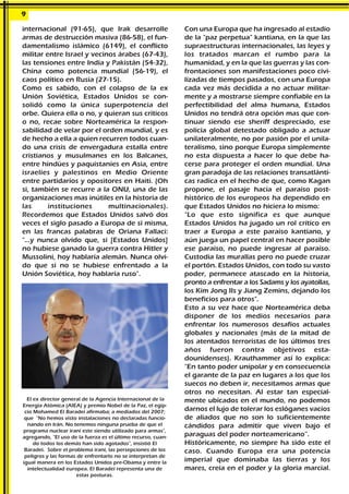 internacional (91-65), que Irak desarrolle
armas de destrucción masiva (86-58), el fun-
damentalismo islámico (6149), el conflicto
militar entre Israel y vecinos árabes (67-43),
las tensiones entre India y Pakistán (54-32),
China como potencia mundial (56-19), el
caos político en Rusia (27-15).
Como es sabido, con el colapso de la ex
Unión Soviética, Estados Unidos se con-
solidó como la única superpotencia del
orbe. Quiera ella o no, y quieran sus críticos
o no, recae sobre Norteamérica la respon-
sabilidad de velar por el orden mundial, y es
de hecho a ella a quien recurren todos cuan-
do una crisis de envergadura estalla entre
cristianos y musulmanes en los Balcanes,
entre hindúes y paquistaníes en Asia, entre
israelíes y palestinos en Medio Oriente
entre partidarios y opositores en Haití. (Oh
si, también se recurre a la ONU, una de las
organizaciones mas inútiles en la historia de
las instituciones multinacionales).
Recordemos que Estados Unidos salvó dos
veces el siglo pasado a Europa de sí misma,
en las francas palabras de Oriana Fallaci:
"...y nunca olvido que, si [Estados Unidos]
no hubiese ganado la guerra contra Hitler y
Mussolini, hoy hablaría alemán. Nunca olvi-
do que si no se hubiese enfrentado a la
Unión Soviética, hoy hablaría ruso".
Con una Europa que ha ingresado al estadio
de la "paz perpetua" kantiana, en la que las
supraestructuras internacionales, las leyes y
los tratados marcan el rumbo para la
humanidad, y en la que las guerras y las con-
frontaciones son manifestaciones poco civi-
lizadas de tiempos pasados, con una Europa
cada vez más decidida a no actuar militar-
mente y a mostrarse siempre confiable en la
perfectibilidad del alma humana, Estados
Unidos no tendrá otra opción mas que con-
tinuar siendo ese sheriff despreciado, ese
policía global detestado obligado a actuar
unilateralmente, no por pasión por el unila-
teralismo, sino porque Europa simplemente
no esta dispuesta a hacer lo que debe ha-
cerse para proteger el orden mundial. Una
gran paradoja de las relaciones transatlánti-
cas radica en el hecho de que, como Kagan
propone, el pasaje hacia el paraíso post-
histórico de los europeos ha dependido en
que Estados Unidos no hiciera lo mismo:
"Lo que esto significa es que aunque
Estados Unidos ha jugado un rol crítico en
traer a Europa a este paraíso kantiano, y
aún juega un papel central en hacer posible
ese paraíso, no puede ingresar al paraíso.
Custodia las murallas pero no puede cruzar
el portón. Estados Unidos, con todo su vasto
poder, permanece atascado en la historia,
pronto a enfrentar a los Sadams y los ayatollas,
los Kim Jong IIs y Jiang Zemins, dejando los
beneficios para otros".
Esto a su vez hace que Norteamérica deba
disponer de los medios necesarios para
enfrentar los numerosos desafíos actuales
globales y nacionales (más de la mitad de
los atentados terroristas de los últimos tres
años fueron contra objetivos esta-
dounidenses). Krauthammer así lo explica:
"En tanto poder unipolar y en consecuencia
el garante de la paz en lugares a los que los
suecos no deben ir, necesitamos armas que
otros no necesitan. Al estar tan especial-
mente ubicados en el mundo, no podemos
darnos el lujo de tolerar los eslóganes vacíos
de aliados que no son lo suficientemente
cándidos para admitir que viven bajo el
paraguas del poder norteamericano”.
Históricamente, no siempre ha sido este el
caso. Cuando Europa era una potencia
imperial que dominaba las tierras y los
mares, creía en el poder y la gloria marcial.
9
El ex director general de la Agencia Internacional de la
Energía Atómica (AIEA) y premio Nobel de la Paz, el egip-
cio Mohamed El Baradei afirmaba; a mediados del 2007;
que "No hemos visto instalaciones no declaradas funcio-
nando en Irán. No tenemos ninguna prueba de que el
programa nuclear iraní este siendo utilizado para armas",
agregando, "El uso de la fuerza es el último recurso, cuan-
do todos los demás han sido agotados", insistió El
Baradei. Sobre el problema iraní, las persepciones de los
peligros y las formas de enfrentarlo no se interpretan de
igual manera en los Estados Unidos pre-Obama y entre la
intelectualidad europea. El Baradei representa una de
estas posturas.
 