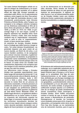 Tal como Samuel Huntington señala en su
obra El choque de civilizaciones y la recon-
figuración del orden mundial, en la última
mitad del silgo XIX, Europa extendió su
autoridad sobre África, en el subcontinente
asiático y otros lugares de Asia. Para princi-
pios del siglo XX controlaba directa o indi-
rectamente prácticamente todo Oriente
Próximo y Oriente Medio, salvo Turquía. Los
europeos o las antiguas colonias europeas
(en las Américas) controlaban el 35% de la
tierra firme del planeta en 1800, el 67% en
1878 y el 84% en 1914. En 1920, el por-
centaje llegó a ser aún mayor, cuando el
imperio otomano fue dividido entre Gran
Bretaña, Francia e Italia. Que esta Europa
condene hoy el "imperialismo" norteameri-
cano, o, para el caso, el "expansionismo"
israelí, es poco menos que irónico.
Al contrario de Europa, Estados Unidos
hace el trabajo que debe hacerse y luego se
retira. Tal como destaca Krauthammer, no
pretende imponer una gran visión de un
nuevo mundo, un Reich de mil años, o un
nuevo hombre soviético, ni de conquistar
para extraer recursos naturales, o gobernar
por puro placer de dominio. Su propósito es
resguardar cierta estabilidad y tranquilidad
en el mundo. Debe hacerlo porque otros no
lo hacen. O como cierta vez escribió este
comentarista: dejaremos a los europeos que
nos tengan el saco mientras peleamos, pero
no que nos aten las manos.
Las diferencias entre Europa y Estados
Unidos han quedado especialmente reve-
ladas luego del atentado terrorista del 11 de
marzo del presente año en Madrid, donde el
fundamentalismo islámico mato a 201
civiles e hirió a otros 1500. Acontecido
durante la ronda final de un proceso de
elecciones nacionales, el mismo provocó un
cambio de actitud en la sociedad española,
la que desplazó sus preferencias políticas
hacia el PSOE, partido opositor al gobierno
de José Maria Aznar. Matando civiles, Al-
Qaida logró derrocar a un gobierno aliado a
Norteamérica en su lucha contra el terror.
La respuesta del electorado español ha
dado lugar al escenario inquietante de que
los terroristas musulmanes decidan de
ahora en mas repetir atroces ataques contra
civiles durante períodos electorales con el
objeto de hacer pendular a la opinión públi-
ca de las democracias en la dirección por
ellos deseada. Otros aliados de Estados
Unidos tendrán de ahora en más genuinos
motivos de preocupación. Si algunos de
ellos fueran a ver un distanciamiento políti-
co de Estados Unidos como una medida
defensiva frente a potenciales atentados, la
brecha transatlántica se ampliaría peligrosa-
mente.
El fenómeno del antinorteamericanismo, sin
embargo, no es explicable solamente por la
psicología del poder y la debilidad, o por el
papel histórico que a Europa y a él le tocan
jugar en la actualidad. Este tipo de anti-
norteamericanismo es de índole naciona-
lista, definido por una Europa nostálgica de
la gloria perdida, frustrada por su irrelevan-
cia geopolítica, y profundamente celosa de
la consolidación y el uso del poder nortea-
mericano. En cierto sentido, el proyecto de
unificación europea apunta a la conforma-
ción de un bloque de poder (fundamental-
mente económico) como contrapeso a
Estados Unidos. Alvin Toffler encuentra
curioso el hecho de que al mismo tiempo
que acusan a Norteamérica de pretender
homogeneizar el mundo, los europeos
creen unidades únicas para el té, el queso, la
educación, y el transporte entre otras áreas.
Pero hay otra Europa, ya no nacionalista
sino de extracción marxista, para la que la
10
Según el especialista en terrorismo Ehud Shprintzak, el
terrorismo es el uso o amenaza de uso de fuerza extrema
(asesinar) contra civiles para alcanzar objetivos políticos.
En el atentado de Atocha en España, Al Qaeda cumplió
con su objetivo, logró que Zapatero acceda al poder vía
las elecciones del 2004 para que luego este ordene el
retiro inmediato de las tropas españolas de Irak.
 