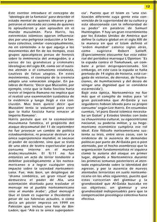 Este escritor introduce el concepto de
"ideología de la fantasía" para describir el
estado mental de quienes idearon y per-
petraron el atentado así como de quienes
lo aplaudieron y aún aplauden en el
mundo musulmán. Para Harris, los
extremistas islámicos operan influencia-
dos por una peligrosa seducción a la fan-
tasía colectiva, similar -conceptualmente,
no en contenido- a la que aqueja a los
movimientos del fin de los tiempos, esos
grupos apocalípticos presas de frenesís
sobre la inminencia del armagedón, o a
varias de las grandiosas y criminales
ideologías del siglo XX, como ser el nazis-
mo alemán o el comunismo estalinista,
cautivos de falsas utopías. En estos
movimientos, el concepto de la creencia
adopta una valoración singular. En pa-
labras de Harris: "Decir que Mussolini, por
ejemplo, creía que la Italia fascista haría
revivir el Imperio Romano no implica que
el realizó una examinación cuidadosa de
la evidencia y luego llegó a esa con-
clusión. Mas bien quiere decir que
Mussolini tenía la voluntad para creer
que la Italia fascista haría renacer al
Imperio Romano".
Harris postula que en la cosmovisión
musulmana fanática, el propósito del
ataque descomunal del 11 de septiembre
no fue provocar un cambio de política
estadounidense, ni procurar destruir a la
única superpotencia mundial, ni socavar
el poder de occidente, sino que se trató
de una obra de teatro espectacular para
consumo interno en el mundo
árabe/musulmán. El 9/11 no fue
entonces un acto de terror tendiente a
debilitar psicológicamente a los nortea-
mericanos o a lograr cualquier otro
impacto sobre la sociedad norteameri-
cana. Fue, más bien, un despliegue de
"drama simbólico, un gran ritual que
demuestra el poder de Ala, una
ostentación diseñada para trasladar el
mensaje no al pueblo norteamericano
sino al mundo árabe". ¿Qué mensaje?
Que el Islam es superior a Occidente a
pesar de sus falencias actuales, o como
decía un póster impreso en 1999 en
Pakistán que incluía una foto de Bin-
Laden, que "Alá es la única superpoten-
cia". Puesto que el Islam es "una civi-
lización diferente cuya gente esta con-
vencida de la superioridad de su cultura y
esta obsesionada con la inferioridad de
su poder" en palabras de Samuel
Huntington. Y hay un gran resentimiento
por los Estados Unidos de América que
define la cultura global en el siglo XXI de
la manera en que el Islam definió el
"orden mundial" catorce siglos atrás,
como sugiriera Robert Satloff.
(Especialmente elocuente fue esta edito-
rial del periódico marroquí L'Opinion: "Es
la espada contra el Tomahawk, un com-
bate a priori desproporcionado. Sin
embargo, en este caso la espada se halla
preñada de 14 siglos de historia, está car-
gada de victorias, de derrotas, de frustra-
ciones, de humillaciones y del deseo de
vengar una dignidad que se considera
escarnecida").
Bajo esta óptica, Norteamérica no fue
más que el conejillo de indias para "el
gran psicodrama que Al-Qaida y sus
seguidores habían ideado para su propio
consumo" según Lee Harris. En resumidas
cuentas, "el puro David islámico necesita-
ba un Goliat" y Estados Unidos con todo
su chauvinismo cultural, su egocentrismo
nacional, su poderío militar, y su hege-
monismo económico cumpliría ese rol
ideal. Este filósofo norteamericano sus-
tenta su tesis, entre otras cosas, con la
evidencia de la ausencia de demandas
políticas por parte de Al-Qaida pre o post
atentado, por el hecho asombroso que la
organización fundamentalista ni siquiera
clamó la autoría del ataque en primer
lugar, dejando a Norteamérica durante
las primeras semanas posteriores al aten-
tado especulando sobre la identidad del
agresor, y por la ausencia de nuevos
atentados terroristas en suelo norteame-
ricano en los años siguientes, puesto que
estos carecerían del glamour y la
grandiosidad que Al-Qaida buscaba en
sus objetivos; un glamour y una
grandiosidad indispensables para que la
compensación psicológica colectiva fuera
efectiva.
12
 