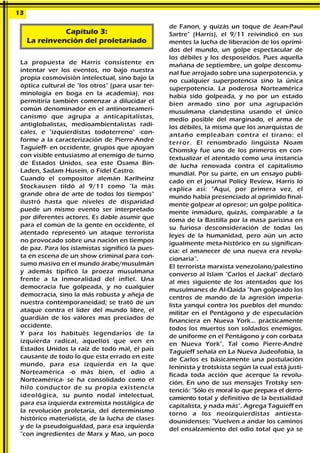 La propuesta de Harris consistente en
intentar ver los eventos, no bajo nuestra
propia cosmovisión intelectual, sino bajo la
óptica cultural de "los otros" (para usar ter-
minología en boga en la academia), nos
permitiría también comenzar a dilucidar el
común denominador en el antinorteameri-
canismo que agrupa a anticapitalistas,
antiglobalistas, medioambientalistas radi-
cales, e "izquierdistas todoterreno" -con-
forme a la caracterización de Pierre-André
Taguieff- en occidente, grupos que apoyan
con visible entusiasmo al enemigo de turno
de Estados Unidos, sea este Osama Bin-
Laden, Sadam Husein, o Fidel Castro.
Cuando el compositor alemán Karlheinz
Stockausen tildó al 9/11 como "la más
grande obra de arte de todos los tiempos"
ilustró hasta que niveles de disparidad
puede un mismo evento ser interpretado
por diferentes actores. Es dable asumir que
para el común de la gente en occidente, el
atentado representó un ataque terrorista
no provocado sobre una nación en tiempos
de paz. Para los islamistas significó la pues-
ta en escena de un show criminal para con-
sumo masivo en el mundo árabe/musulmán
y además tipificó la proeza musulmana
frente a la inmoralidad del infiel. Una
democracia fue golpeada, y no cualquier
democracia, sino la más robusta y añeja de
nuestra contemporaneidad; se trató de un
ataque contra el líder del mundo libre, el
guardián de los valores mas preciados de
occidente.
Y para los habitués legendarios de la
izquierda radical, aquellos que ven en
Estados Unidos la raíz de todo mal, el país
causante de todo lo que esta errado en este
mundo, para esa izquierda en la que
Norteamérica -o más bien, el odio a
Norteamérica- se ha consolidado como el
hilo conductor de su propia existencia
ideológica, su punto nodal intelectual,
para esa izquierda extremista nostálgica de
la revolución proletaria, del determinismo
histórico materialista, de la lucha de clases
y de la pseudoigualdad, para esa izquierda
"con ingredientes de Marx y Mao, un poco
de Fanon, y quizás un toque de Jean-Paul
Sartre" (Harris), el 9/11 reivindicó en sus
mentes la lucha de liberación de los oprimi-
dos del mundo, un golpe espectacular de
los débiles y los desposeídos. Pues aquella
mañana de septiembre, un golpe descomu-
nal fue arrojado sobre una superpotencia, y
no cualquier superpotencia sino la única
superpotencia. La poderosa Norteamérica
había sido golpeada, y no por un estado
bien armado sino por una agrupación
musulmana clandestina usando el único
medio posible del marginado, el arma de
los débiles, la misma que los anarquistas de
antaño empleaban contra el tirano: el
terror. El renombrado lingüista Noam
Chomsky fue uno de los primeros en con-
textualizar el atentado como una instancia
de lucha renovada contra el capitalismo
mundial. Por su parte, en un ensayo publi-
cado en el journal Policy Review, Harris lo
explica así: "Aquí, por primera vez, el
mundo había presenciado al oprimido final-
mente golpear al opresor; un golpe política-
mente inmaduro, quizás, comparable a la
toma de la Bastilla por la masa parisina en
su furiosa desconsideración de todas las
leyes de la humanidad, pero aún un acto
igualmente meta-histórico en su significan-
cia: el amanecer de una nueva era revolu-
cionaria”.
El terrorista marxista venezolano/palestino
converso al Islam "Carlos el Jackal" declaró
al mes siguiente de los atentados que los
musulmanes de Al-Qaida "han golpeado los
centros de mando de la agresión imperia-
lista yanqui contra los pueblos del mundo:
militar en el Pentágono y de especulación
financiera en Nueva York… prácticamente
todos los muertos son soldados enemigos,
de uniforme en el Pentágono y con corbata
en Nueva York". Tal como Pierre-André
Taguieff señala en La Nueva Judeofobia, la
de Carlos es básicamente una postulación
leninista y trotskista según la cual está justi-
ficada toda acción que acerque la revolu-
ción. En uno de sus mensajes Trotsky sen-
tenció: "Sólo es moral lo que prepara el derro-
camiento total y definitivo de la bestialidad
capitalista, y nada más". Agrega Taguieff en
torno a los neoizquierdistas antiesta-
dounidenses: "Vuelven a andar los caminos
del ensalzamiento del odio total que ya se
13
Capítulo 3:
La reinvención del proletariado
 