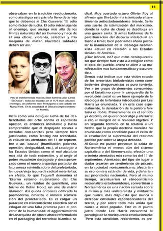 observaban en la tradición revolucionaria,
como atestigua este párrafo lleno de arrojo
que le debemos al Che Guevara: “El odio
como factor de lucha. El odio intransigente
al enemigo, que arraiga más allá de los
límites naturales del ser humano y hace de
él una eficaz, violenta, selectiva y fría
máquina de matar. Nuestros soldados
deben ser así'."
Vista como una desigual lucha de los des-
heredados del orbe contra el capitalista
opresor, es entonces inevitable y hasta
comprensible que el despojado recurra a
métodos non-sanctos pero siempre bien
justificados, como Trotsky nos recordaría.
Al reducir los atentados del 11 de septiem-
bre a sus "causas" (humillación, pobreza,
opresión, desigualdad, etc.), al catalogar a
los Estados Unidos como el mal absoluto
mas allá de toda redención, y al ungir al
pobre musulmán despojado y desesperan-
zado como el nuevo arquetipo portador de
la promesa reivindicadora del proletariado,
la nueva/vieja izquierda radical materializa,
en efecto, lo que Taguieff denomina el
"Eterno retorno alucinatorio del Che
Guevara... un residuo de guerrillero, una
brizna de Robin Hood, un aire de mártir
islámico". Así queda entonces edificada la
posmoderna, nihilista, e inmoral reinven-
ción del proletariado. Es el colgar un
pasacalle en el inconsciente colectivo con el
eslogan de una falsa promesa para el por-
venir de la humanidad: el aggiornamiento
del anarquista de otrora ahora reformulado
en el packaging del terrorista islamista ra-
dical. Muy acertado estuvo Olivier Roy al
afirmar que Bin-Laden ha islamizado el sen-
timiento antiestadounidense latente. Sería
una suerte de islamización del marxismo,
donde la lucha de clases se desdibuja en
una guerra santa. Si antes hablamos de la
palestinización del discurso intelectual en
torno a Israel, bien podríamos ahora postu-
lar la islamización de la ideología neomar-
xista actual en relación a los Estados
Unidos de América.
¿Que irónico, no? que estos neoizquierdis-
tas que siempre han visto a la religión como
el opio del pueblo, ahora se alíen a su ma-
nifestación mas fundamentalista y oscuran-
tista.
Demás está indicar que esta visión rosada
de los terroristas binladenistas como com-
batientes cheguevaristas es pura tontería.
Ver a un grupo de dementes consumidos
por el fanatismo coma la vanguardia de la
revolución social es un buen ejemplo de la
ideología de la fantasía introducida por Lee
Harris ya enunciada. Y en este caso espe-
cialmente, la denotación de la palabra fan-
tasía es doble. Primeramente en el sentido
ya descrito, en querer creer algo y aferrarse
a ello al margen de la realidad objetiva. Y
en segundo término en lo relativo a un
hecho que la propia doctrina marxista ha
enunciado como condición para el éxito de
la revolución: la supremacía del realismo
político por sobre la utopía deseada.
Al-Qaida no puede provocar la caída de
Norteamérica ni menos aún del sistema
capitalista o del libremercado, efectúe uno
o treinta atentados más como los del 11 de
septiembre. Atentados del tipo sin lugar a
dudas crearían un sentimiento de psicosis
en la sociedad norteamericana, afectarían
su economía y estándar de vida, y dañarían
sus prioridades nacionales. Pero al mismo
tiempo, acentuarían el etnocentrismo
nacionalista estadounidense, convertirían a
Norteamérica en una nación cerrada sobre
sí misma y más unilateralista y militarista
que nunca, más dispuesta que nunca a
derrocar entidades esponsoreadoras del
terror, y por sobre todo más unida que
nunca a nivel popular. Este es el punto
justo donde Lee Harris encuentra la
paradoja de la noeizquierda revolucionaria:
"Pero esta condición, recordemos, es pre-
14
Para el architerrorista marxista Ilich Ramirez; alias Carlos
“El Chacal”; todos los muertos en el 11/9 eran soldados
enemigos, de uniforme en el Pentágono o con corbata en
Nueva York. En la actualidad, el Chacal cumple condena
en Francia.
 
