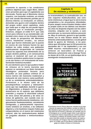 cisamente lo opuesto a las condiciones
políticas objetivas que, según Marx, deben
estar presentes para que el capitalismo sea
derrocado. Puesto que el Marxismo clásico
requiere, con bastante realismo, un estado
que esté siendo literalmente partido por el
disenso interno. La revolución, en síntesis,
demanda una guerra civil completa dentro
del propio orden social capitalista, dado
que nada que se aleje de eso puede lograr
el objetivo que la revolución persigue.
Entonces, ataques al estilo 9/11 que sólo
sirven para reforzar la ya considerable soli-
daridad entre clases en los Estados Unidos
son, desde la perspectiva del Marxismo
clásico, fatalmente errados... las únicas
masas que fueron motivadas por la puesta
en escena de esta fantasía fueron las que
habitan las calles árabes; una población
patéticamente incapacitada de controlar
incluso los aspectos mas elementales de su
propio destino político, y en consecuencia
apenas el material del cual un revolu-
cionario verdadero podría tener la esperan-
za de dar forma a un instrumento de trans-
formación histórico-mundial."
Es una deshonra para lo que pudiera haber
de virtuoso en la teoría marxista que
quienes se consideran sus fieles herederos
ideológicos pretendan forzarla para
encasillar un acto político criminal en el
marco teórico del marxismo tradicional y
malusarlo de esta manera como justificati-
vo de su sentimiento antiestadounidense.
Pertenecen a la misma caña de los
pseudopacifistas europeos y latinoameri-
canos que nos explicaban, durante la guerra
en Afganistánn, y después en Irak, que la
democracia no se exporta, que debíamos
entender y respetar la diversidad cultural
de otras zonas del planeta y de otros sis-
temas de gobierno, aún cuando esos sis-
temas fueran políticamente totalitarios, reli-
giosamente fundamentalistas, socialmente
retrógrados, y policíacamente represivos.
Como señalara un analista, a los talibanes
afganos y a los baatistas iraquíes había que
comprenderlos en el marco del relativismo
cultural, sólo los norteamericanos debían
ser juzgados absoluta e inmisericordiosa-
mente.
La irracionalidad y la contradicción son, en
este esquema multiculturalista, una cons-
tante intelectual, al igual que lo son la teoría
conspirativa y las acusaciones infundadas.
El peor ataque contra Estados Unidos sobre
su propio suelo en los últimos casi doscien-
tos años no despertó empatía con los sobre-
vivientes, simpatía con la nación, o com-
prensión por su necesaria defensa preventi-
va. Muy al contrario, generó la que posible-
mente sea la más furiosa alzada de sen-
timiento antiestadounidense a escala global
desde la guerra de Vietnam, si no peor.
Libros que afirmaban que la CIA provocó los
atentados del 11 de septiembre y sus casi
3000 muertes norteamericanas se con-
virtieron en best-sellers en Francia y
Alemania. (¿Convierte esto a George Tenet,
ex titular de la CIA, en un bolchevique de la
avantgarde revolucionaria?).
15
Capítulo 4:
De víctimas y victimarios
El periodista francés Thierry Meyssan, miembro de la orga-
nización de izquierdas Red Voltaire, escribió en 2002 un
libro titulado La gran impostura, en el cual criticaba la ver-
sión oficial de los hechos y afirmaba, por ejemplo, que en
el Pentágono no se estrelló ningún avión, y que todo fue
una operación interna orquestada por sectores políticos,
económicos y militares de Estados Unidos, entre otras
cosas. Este libro vendió un elevado número de copias y
fue traducido a 27 lenguas. Este mismo periodista ase-
guró, en el 2002, que la Casa Blanca estaba detrás del
golpe de estado a Chávez en Venezuela.
 
