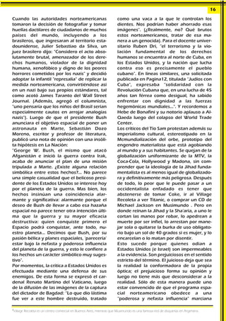 Cuando las autoridades norteamericanas
tomaron la decisión de fotografiar y tomar
huellas dactilares de ciudadanos de muchos
países del mundo, incluyendo a los
brasileros, que ingresaran al territorio esta-
dounidense, Julier Sebastiao da Silva, un
juez brasilero dijo: "Considero el acto abso-
lutamente brutal, amenazador de los dere-
chos humanos, violador de la dignidad
humana, xenofóbico y digno de los peores
horrores cometidos por los nazis" y decidió
adoptar la infantil "represalia" de replicar la
medida norteamericana, convirtiéndose así
en un nazi bajo sus propios estándares, tal
como acotó James Taranto del Wall Street
Journal. (Además, agregó el columnista,
"uno pensaría que los niños del Brasil serían
especialmente cautos en arrojar analogías
nazis"). Luego de que el presidente Bush
anunciara el objetivo espacial de poner un
astronauta en Marte, Sebastián Dozo
Moreno, escritor y profesor de literatura,
publicó una nota de opinión con una insóli-
ta hipótesis en La Nación:
"George W. Bush, el mismo que atacó
Afganistán e inició la guerra contra Irak,
acaba de anunciar el plan de una misión
tripulada a Marte. ¿Existe alguna relación
simbólica entre estos hechos?... No parece
una simple casualidad que el belicoso presi-
dente de los Estados Unidos se interese hoy
por el planeta de la guerra. Mas bien, los
hechos insinúan una coincidencia alar-
mante y significativa: alarmante porque el
deseo de Bush de llevar a cabo esa hazaña
espacial no parece tener otra intención últi-
ma que la guerra y su mayor eficacia
destructiva: quien conquiste primero el
Espacio podrá conquistar, ante todo, nu-
estro planeta... Decimos que Bush, por su
pasión bélica y planes espaciales, 'parecería'
estar bajo la nefasta y poderosa influencia
del planeta de la guerra, y esto le confiere a
los hechos un carácter simbólico muy suges-
tivo".
Por momentos, la crítica a Estados Unidos es
efectuada mediante una defensa de sus
enemigos. De esta forma se expresó el car-
denal Renato Martino del Vaticano, luego
de la difusión de las imágenes de la captura
del dictador de Bagdad: “Lo que dio lástima
fue ver a este hombre destruido, tratado
como una vaca a la que le controlan los
dientes. Nos podrían haber ahorrado esas
imágenes". (¿Realmente, no? Qué brutos
estos norteamericanos, tratar de esa ma-
nera a un genocida). Para el docente univer-
sitario Ruben Dri, “el terrorismo y la vio-
lación fundamental de los derechos
humanos se encuentra al norte de Cuba, en
los Estados Unidos, y la nación que lucha
contra eso es precisamente el pueblo
cubano". En líneas similares, una solicitada
publicada en Pagina12, titulada “Judíos con
Cuba", expresaba “solidaridad con la
Revolución Cubana que, en una lucha de 45
años tan férrea como desigual, ha sabido
enfrentar con dignidad a las fuerzas
hegemónicas mundiales...". Y recordemos a
Hebe de Bonafini y su notorio aplauso a Al-
Qaeda luego del colapso del World Trade
Center.
Los críticos del Tío Sam protestan además su
imperialismo cultural, estereotipado en la
Mcmundialización del orbe, prototipo del
engendro materialista que está agobiando
al mundo y a sus habitantes. Se quejan de la
globalización uniformizante de la MTV, la
Coca-Cola, Hollywood y Madona, sin com-
prender que la ideología de la Jihad funda-
mentalista es al menos igual de globalizado-
ra y definitivamente más peligrosa. Después
de todo, lo peor que le puede pasar a un
occidentalista enfadado es tener que
abstenerse de tomar Coke, ir al Village
Recoleta a ver Titanic, o comprar un CD de
Michael Jackson en Musimundo . Pero en
donde reinan la Jihad y la Sha'aria, a uno le
cortan las manos por robar, lo apedrean a
muerte por ser infiel, lo arrestan por mane-
jar sola o quitarse la burka de uso obligato-
rio bajo un sol de 40 grados si es mujer, y lo
encarcelan o lo matan por disentir.
Esto sucede porque quienes odian a
Estados Unidos (e Israel) son impermeables
a la evidencia. Son prejuiciosos en el sentido
estricto del término. El juicioso deja que sea
la realidad la conformadora de la propia
óptica; el prejuicioso forma su opinión y
luego no tiene más que desconsiderar a la
realidad. Sólo de esta manera puede uno
estar convencido de que el programa espa-
cial norteamericano obedece a una
“poderosa y nefasta influencia" marciana
16
2
Village Recoleta es un centro comercial en Buenos Aires, mientras que Musimundo es una famosa red de disquerías en Argentina.
 