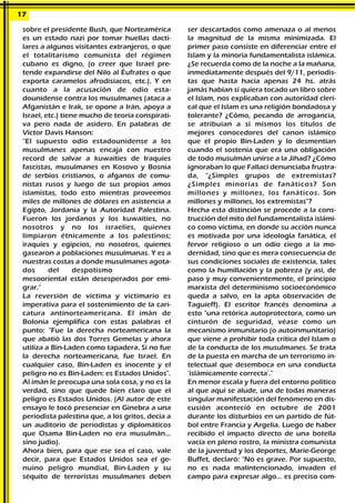 sobre el presidente Bush, que Norteamérica
es un estado nazi por tomar huellas dacti-
lares a algunos visitantes extranjeros, o que
el totalitarismo comunista del régimen
cubano es digno, (o creer que Israel pre-
tende expandirse del Nilo al Éufrates o que
exporta caramelos afrodisíacos, etc.). Y en
cuanto a la acusación de odio esta-
dounidense contra los musulmanes (ataca a
Afganistán e Irak, se opone a Irán, apoya a
Israel, etc.) tiene mucho de teoría conspirati-
va pero nada de asidero. En palabras de
Víctor Davis Hanson:
"El supuesto odio estadounidense a los
musulmanes apenas encaja con nuestro
record de salvar a kuwaitíes de Iraquíes
fascistas, musulmanes en Kosovo y Bosnia
de serbios cristianos, o afganos de comu-
nistas rusos y luego de sus propios amos
islamistas, todo esto mientras proveemos
miles de millones de dólares en asistencia a
Egipto, Jordania y la Autoridad Palestina.
Fueron los jordanos y los kuwaitíes, no
nosotros y no los israelíes, quienes
limpiaron étnicamente a los palestinos;
iraquíes y egipcios, no nosotros, quienes
gasearon a poblaciones musulmanas. Y es a
nuestras costas a donde musulmanes agota-
dos del despotismo
mesooriental están desesperados por emi-
grar."
La reversión de víctima y victimario es
imperativa para el sostenimiento de la cari-
catura antinorteamericana. El imán de
Bolonia ejemplifica con estas palabras el
punto: "Fue la derecha norteamericana la
que abatió las dos Torres Gemelas y ahora
utiliza a Bin-Laden como tapadera. Si no fue
la derecha norteamericana, fue Israel. En
cualquier caso, Bin-Laden es inocente y el
peligro no es Bin-Laden: es Estados Unidos".
Al imán le preocupa una sola cosa, y no es la
verdad, sino que quede bien claro que el
peligro es Estados Unidos. (Al autor de este
ensayo le tocó presenciar en Ginebra a una
periodista palestina que, a los gritos, decía a
un auditorio de periodistas y diplomáticos
que Osama Bin-Laden no era musulmán...
sino judío).
Ahora bien, para que ese sea el caso, vale
decir, para que Estados Unidos sea el ge-
nuino peligro mundial, Bin-Laden y su
séquito de terroristas musulmanes deben
ser descartados como amenaza o al menos
la magnitud de la misma minimizada. El
primer paso consiste en diferenciar entre el
Islam y la minoría fundamentalista islámica.
¿Se recuerda como de la noche a la mañana,
inmediatamente después del 9/11, periodis-
tas que hasta hacía apenas 24 hs. atrás
jamás habían si quiera tocado un libro sobre
el Islam, nos explicaban con autoridad cleri-
cal que el Islam es una religión bondadosa y
tolerante? ¿Cómo, pecando de arrogancia,
se atribuían a sí mismos los títulos de
mejores conocedores del canon islámico
que el propio Bin-Laden y lo desmentían
cuando el sostenía que era una obligación
de todo musulmán unirse a la Jihad? ¿Cómo
ignoraban lo que Fallaci denunciaba frustra-
da, “¿Simples grupos de extremistas?
¿Simples minorías de fanáticos? Son
millones y millones, los fanáticos. Son
millones y millones, los extremistas"?
Hecha esta distinción se procede a la cons-
trucción del mito del fundamentalista islámi-
co como víctima, en donde su acción nunca
es motivada por una ideología fanática, el
fervor religioso o un odio ciego a la mo-
dernidad, sino que es mera consecuencia de
sus condiciones sociales de existencia, tales
como la humillación y la pobreza (y así, de
paso y muy convenientemente, el principio
marxista del determinismo socioeconómico
queda a salvo, en la apta observación de
Taguieff). El escritor francés denomina a
esto "una retórica autoprotectora, como un
cinturón de seguridad, véase como un
mecanismo inmunitario (o autoinmunitario)
que viene a prohibir toda critica del Islam o
de la conducta de los musulmanes. Se trata
de la puesta en marcha de un terrorismo in-
telectual que desemboca en una conducta
'islámicamente correcta'."
En menor escala y fuera del entorno político
al que aquí se alude, una de todas maneras
singular manifestación del fenómeno en dis-
cusión aconteció en octubre de 2001
durante los disturbios en un partido de fút-
bol entre Francia y Argelia. Luego de haber
recibido el impacto directo de una botella
vacía en pleno rostro, la ministra comunista
de la juventud y los deportes, Marie-George
Buffet, declaró: "No es grave. Por supuesto,
no es nada malintencionado, invaden el
campo para expresar algo... es preciso com-
17
 
