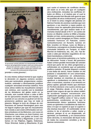 prender a estos jóvenes”.
Es esta misma actitud mental la que explica
la devoción en algunos sectores occiden-
tales por racionalizar, proporcionar, contex-
tualizar, entender o directamente justificar
cualquier atrocidad terrorista islámica. Para
estas almas nobles los musulmanes siempre
son víctimas, aún cuando casi la totalidad
de las dictaduras del globo estén en su
reinado, aún cuando lleven a cabo el 80%
de las ejecuciones anuales del mundo, aún
cuando en sus cárceles se pudran 2/3 de los
prisioneros políticos que hay en todo el
planeta. Niegan la tesis de choque de civi-
lizaciones de Samuel Huntington pero aún
no logran explicar por qué los musulmanes
han estado o aún están enfrentados con ser-
bios ortodoxos en los Balcanes, con rusos en
Chechenia, con chinos en Asia Central, con
hindúes en India, con judíos en Israel, con
budistas en Burma y Afganistán, y con cris-
tianos en las Filipinas, Egipto, Indonesia,
Timor Oriental, Sudan y Mauritania. O por
qué razón el número de conflictos dentro
del Islam es el más alto que en cualquier
otra civilización, incluidos los conflictos tri-
bales en África, o el motivo por el cual la
década pasada han librado más guerras que
los pueblos de otras civilizaciones, o por qué
es el Islam la única religión del planeta en
fabricar hordas de asesinos suicidas que van
gustosos a sus muertes y cuyos padres en
muchos casos los aplauden post-mortem. O
sencillamente, por qué motivo todo el te-
rrorismo mortal desde el 9/11 -en contra de
trenes en Madrid, contra la ONU y Estados
Unidos en Irak, contra pizzerías y autobuses
en Israel, contra sinagogas en Túnez, contra
soldados franceses en Pakistán, contra
norteamericanos en Karachi, turistas en
Bali, israelíes en Kenya, rusos en Moscú y
Chechenia, extranjeros en Arabia Saudita, el
consulado británico en Turquía, el hotel
Marriot en Indonesia, etc., etc., etc.- fue lle-
vado a cabo por devotos seguidores de ese
Islam bondadoso y tolerante.
Ídem para el terrorista palestino y su "lucha
de liberación" frente a Israel. No pareciera
haber crimen posible merecedor de sanción
moral por parte de las elites progresistas y
sofisticadas en occidente que un palestino
pudiera cometer. Él puede disparar a matar
a una beba de meses, hacer estallar en mil
pedazos a estudiantes en una universidad,
transportar explosivos en ambulancias,
ocultar bombas en mochilas de escolares,
apedrear a conductores en plena ruta, lin-
char a reservistas, asesinar a un ministro en
plena capital, aplaudir misiles que aterrizan
en Tel-Aviv declarar a los cuatro vientos que
él exige Palestina desde el río al mar, y
puede estar seguro de que las almas nobles
de occidente siempre encontrarán una
explicación apologista para su acción. Es lo
que Taguieff califica como el "neo y seudo
palestinismo, condiciones en las que la
denominación étnica 'palestino' funciona
como un epónimo o seudónimo de toda víc-
tima a la que se supone (o que se supone a
ella misma) inocente". El confortable rol de
víctima le da el derecho a odiar, matar y
destruir, porque él es un desposeído, un
oprimido, un humillado, y en consecuencia
tiene derecho, es merecedor del buen trato
de todos los corazones sensibles y de las
buenas conciencias.
18
El terrorismo suicida palestino era interpretado por bastos
sectores del progresismo europeo como una consecuancia
directa de la presión a que se veían sometidos por los
israelíes. Le teología islámica radical que sustenta estas
acciones era continuamente despreciada.
 