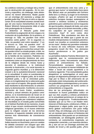los católicos romanos y trabajar día y noche
por la destrucción del papado... En lo con-
creto y específico, sin embargo, tales distin-
ciones no tienen diferencia. Nadie puede
ser un enemigo del sionismo y amigo del
pueblo judío hoy"? Ni uno ni otro se equivo-
caron. En la actualidad estamos siendo testi-
gos de una nueva metamorfosis de lo que
Robert Wistrich famosamente tildó el odio
más prolongado de la historia.
Le debemos al filósofo judío Emil
Fackenheim la asignación de tres etapas a la
evolución de la judeofobia. En la primera, el
mensaje es “Uds. no pueden vivir entre
nosotros como judíos”. En la segunda es
“Uds. no pueden vivir entre nosotros”. Y en
la tercera es “Uds. no pueden vivir”. El
académico y político israelí Amnon
Rubinstein agrega la cuarta fase actual: Uds.
no pueden tener su estado propio, o Uds. no
pueden vivir con nosotros como miembro
de la familia de las naciones. Podemos vis-
lumbrar la evolución histórica del anti-
semitismo como un desplazamiento de foco
de lo religioso desde los inicios hasta y
durante el medioevo, a lo individual
durante la ilustración, a lo racial durante la
segunda guerra mundial, y a la dimensión
estatal o de la autodeterminación nacional
en la actualidad. Si antes se cuestionaba la
legitimidad de la religión judía, de la indivi-
dualidad judía, o de la etnicidad judía,
ahora es la legitimidad de la soberanía judía
lo que está en el tapete. Ella queda manifes-
tada mediante la discriminación, la selectivi-
dad y la demonización. Conforme a la carac-
terización de Irwin Cotler, académico,
activista y actual ministro de justicia cana-
diense, es la transformación de Israel en el
judío entre las naciones, el único país pasi-
ble de ser juzgado por estándares utópicos
de moralidad; es el estado judío convertido
en el Salman Rushdie de las naciones, el país
sobre el que recaen continuamente fatwas
religiosas genocidas; es el nuevo anticristo
para la religión secular de los derechos
humanos, el supuesto violador serial de las
normas más elementales de coexistencia
humana.
"Estaba convencido de que el antisemitismo
había muerto en Auschwitz, pero en cambio
he debido constatar con estupor que sólo
los judíos murieron en ese lugar, mientras
que el antisemitismo está mas sano y vi-
goroso que nunca" se lamentaba hace poco
Elie Wiesel ante un periodista del Corriere
della Sera. La Shoá y su lugar en la memoria
europea. ¿Podría ser que el inconsciente
colectivo europeo busque autoexpiarse al
revertir a víctimas israelíes y victimarios
palestinos para satisfacerse con la respuesta
de que los judíos, después de todo, son unos
opresores que se lo tenían merecido, y ellos,
los culpables de ayer entonces más
inocentes hoy? O será como dice
Finkielkraut, "Nos acordamos tan bien de
los crímenes de Hitler que a partir de ese
modelo interpretamos la realidad palestino-
israelí. Los israelíes se convierten entonces
en los nazis". Ambas nos permiten entender
la fuerza de esta reflexión maestra del
psiquiatra israelí Zvi Rex: "Los alemanes
nunca perdonaran a los judíos por
Auschwitz".
La periodista italiana Fiamma Nirenstein ha
sugerido que la conmemoración del
Holocausto como herramienta educativa
contra el antisemitismo ha fallado.
Personalidades europeas visitan Yad
Vashem y no sienten la menor inhibición de
tildar a Israel de estado apartheid a la
mañana siguiente. Y las comunidades judías
diaspóricas se autoengañan al creer que
porque un dignatario participó en un home-
naje por la Shoá o del aniversario de un
atentado están inmunizados del antiisraelis-
mo judeofóbico contemporáneo y en conse-
cuencia sus programas de lucha contra el
antisemitismo a resguardo.
Una de las principales dificultades en
reconocer la nueva judeofobia radica en
que sus más usuales y celosos promotores
en la actualidad pertenecen al campo de la
izquierda progresista. Tradicionalmente,
bastaba que un Le Pen o un Haider mini-
mizaran el Holocausto, celebraran a Hitler, o
vituperaran a algún judío, para que la ju-
dería global reaccionara con justa indig-
nación. Hoy, sin embargo, uno no tiene que
ser un neonazi para evocar el fantasma del
antisemitismo. Uno puede ser un intelectual
renombrado, un distinguido profesor uni-
versitario, un comentarista respetado, un
compositor conocido, y un marxista declara-
do y aún así ser un enemigo acérrimo del
estado de Israel y del pueblo judío. ¿Pero
20
 