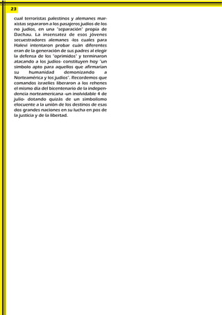 cual terroristas palestinos y alemanes mar-
xistas separaron a los pasajeros judíos de los
no judíos, en una "separación" propia de
Dachau. La insensatez de esos jóvenes
secuestradores alemanes -los cuales para
Halevi intentaron probar cuán diferentes
eran de la generación de sus padres al elegir
la defensa de los "oprimidos" y terminaron
atacando a los judíos- constituyen hoy "un
símbolo apto para aquellos que afirmarían
su humanidad demonizando a
Norteamérica y los judíos". Recordemos que
comandos israelíes liberaron a los rehenes
el mismo día del bicentenario de la indepen-
dencia norteamericana -un inolvidable 4 de
julio- dotando quizás de un simbolismo
elocuente a la unión de los destinos de esas
dos grandes naciones en su lucha en pos de
la justicia y de la libertad.
23
 